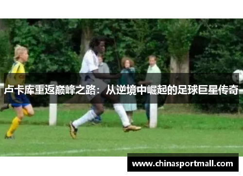 卢卡库重返巅峰之路：从逆境中崛起的足球巨星传奇